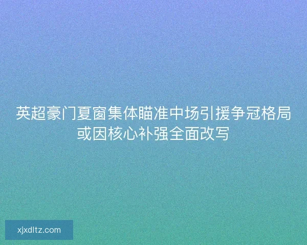 英超豪门夏窗集体瞄准中场引援争冠格局或因核心补强全面改写