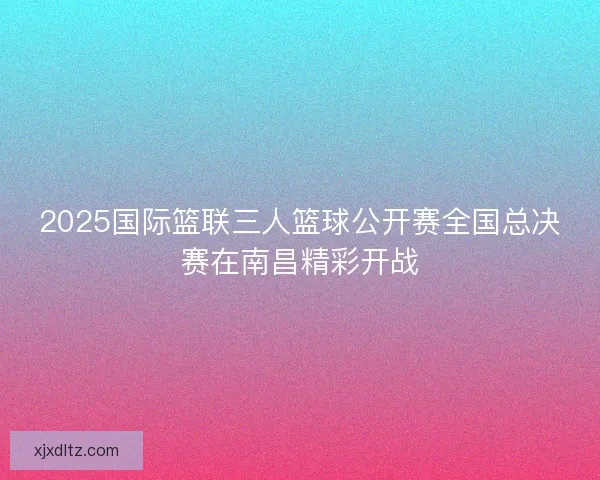 2025国际篮联三人篮球公开赛全国总决赛在南昌精彩开战