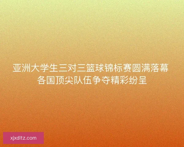 亚洲大学生三对三篮球锦标赛圆满落幕 各国顶尖队伍争夺精彩纷呈