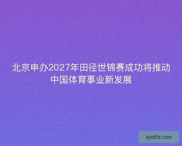 北京申办2027年田径世锦赛成功将推动中国体育事业新发展