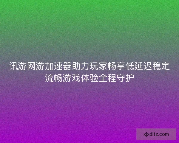 讯游网游加速器助力玩家畅享低延迟稳定流畅游戏体验全程守护