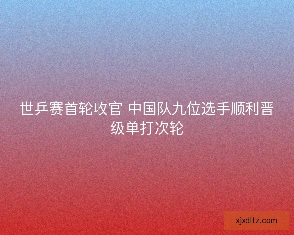 世乒赛首轮收官 中国队九位选手顺利晋级单打次轮