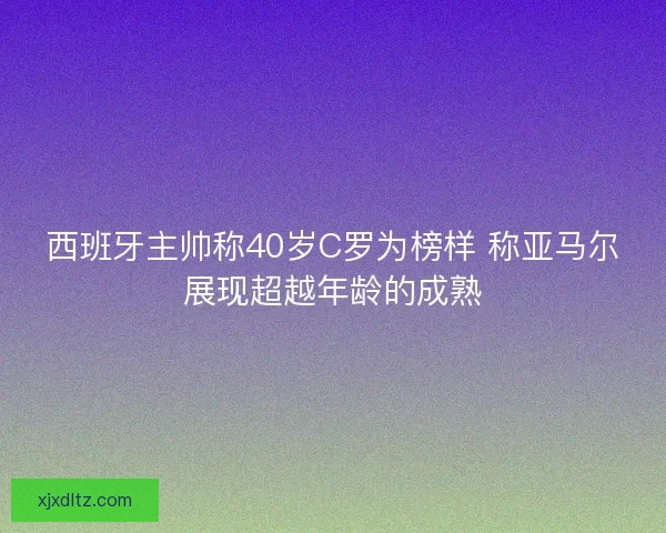 西班牙主帅称40岁C罗为榜样 称亚马尔展现超越年龄的成熟