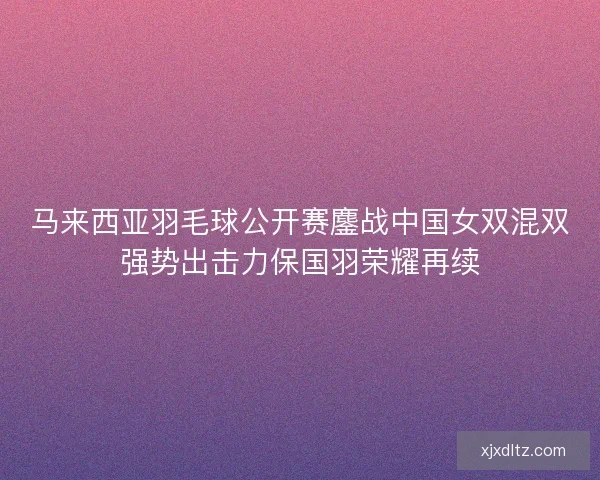马来西亚羽毛球公开赛鏖战中国女双混双强势出击力保国羽荣耀再续