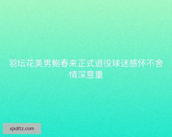 羽坛花美男鲍春来正式退役球迷感怀不舍情深意重