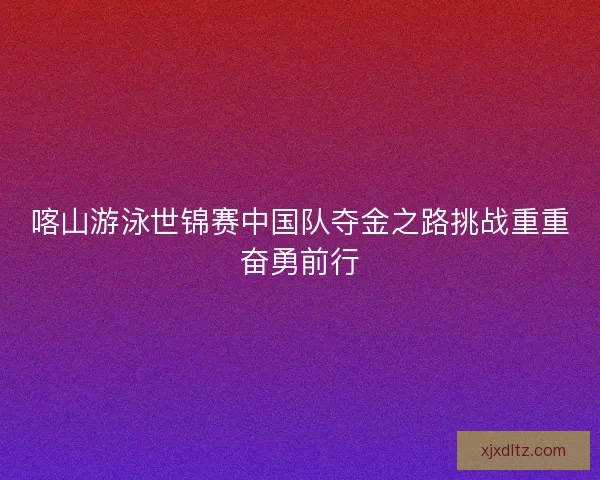 喀山游泳世锦赛中国队夺金之路挑战重重奋勇前行