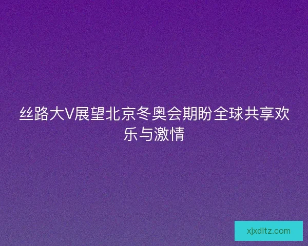 丝路大V展望北京冬奥会期盼全球共享欢乐与激情